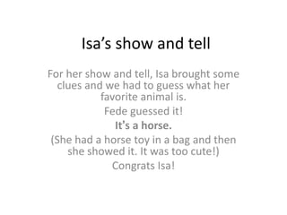 Isa’s show and tell
For her show and tell, Isa brought some
clues and we had to guess what her
favorite animal is.
Fede guessed it!
It’s a horse.
(She had a horse toy in a bag and then
she showed it. It was too cute!)
Congrats Isa!
 