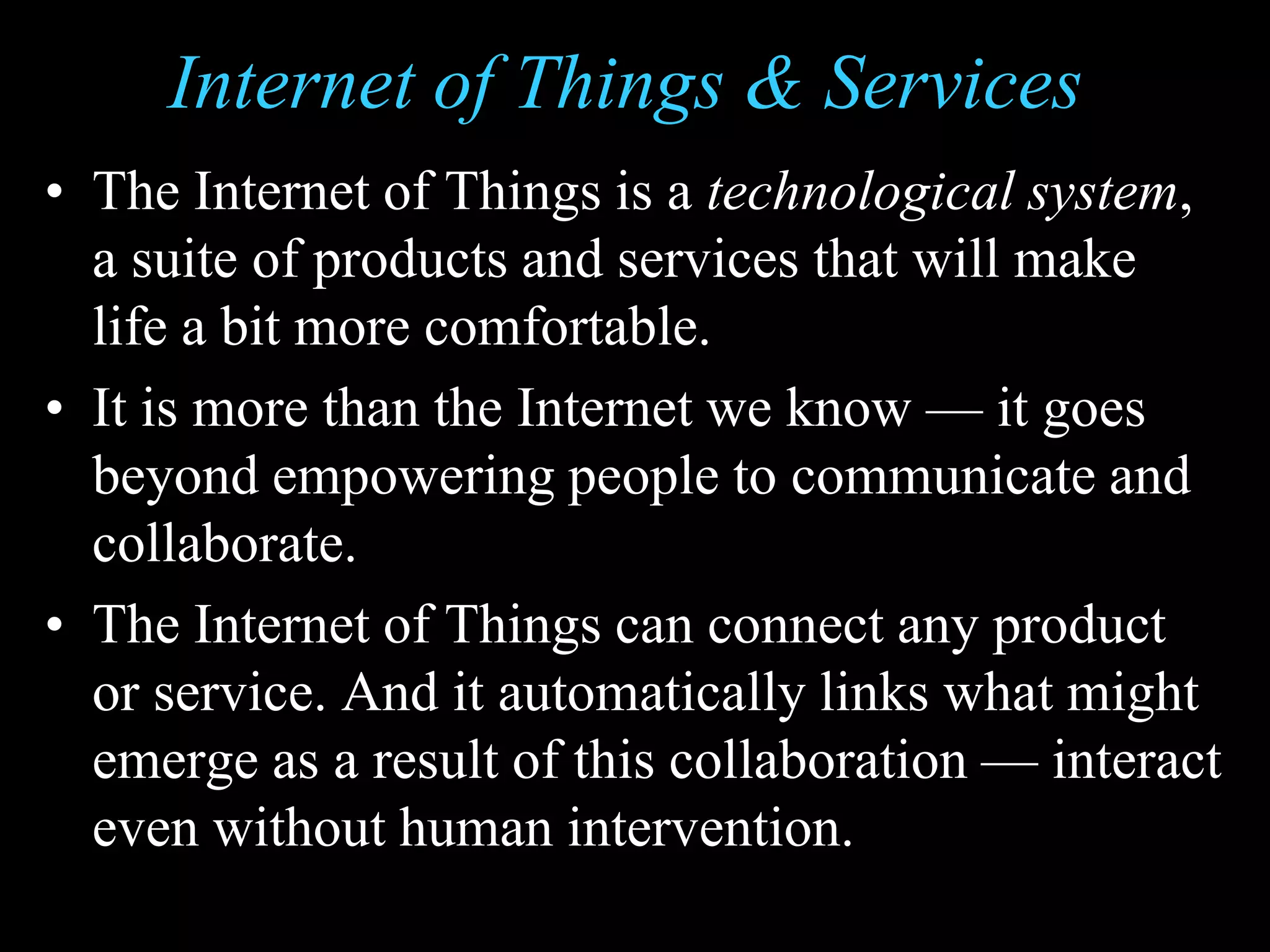Internet of Things & Services
• The Internet of Things is a technological system,
a suite of products and services that will make
life a bit more comfortable.
• It is more than the Internet we know — it goes
beyond empowering people to communicate and
collaborate.
• The Internet of Things can connect any product
or service. And it automatically links what might
emerge as a result of this collaboration — interact
even without human intervention.
 