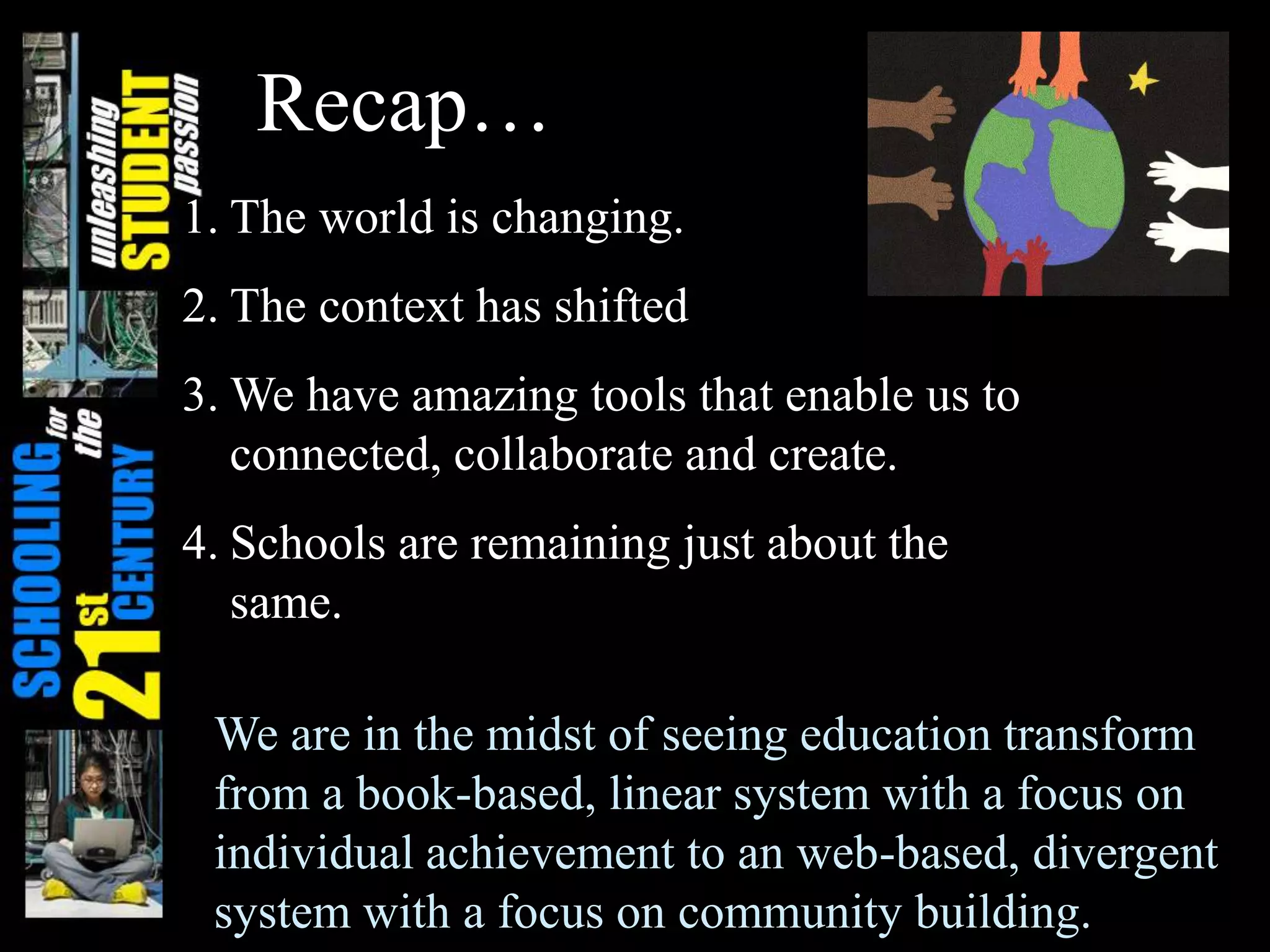 Recap…
1. The world is changing.
2. The context has shifted
3. We have amazing tools that enable us to
connected, collaborate and create.
4. Schools are remaining just about the
same.
We are in the midst of seeing education transform
from a book-based, linear system with a focus on
individual achievement to an web-based, divergent
system with a focus on community building.
 