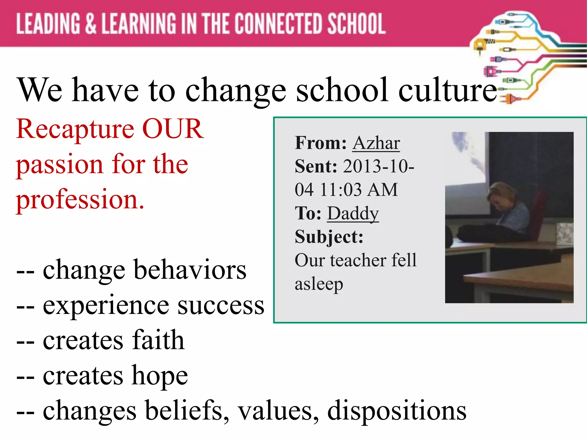 We have to change school culture
Recapture OUR
passion for the
profession.
-- change behaviors
-- experience success
-- creates faith
-- creates hope
-- changes beliefs, values, dispositions
From: Azhar
Sent: 2013-10-
04 11:03 AM
To: Daddy
Subject:
Our teacher fell
asleep
 