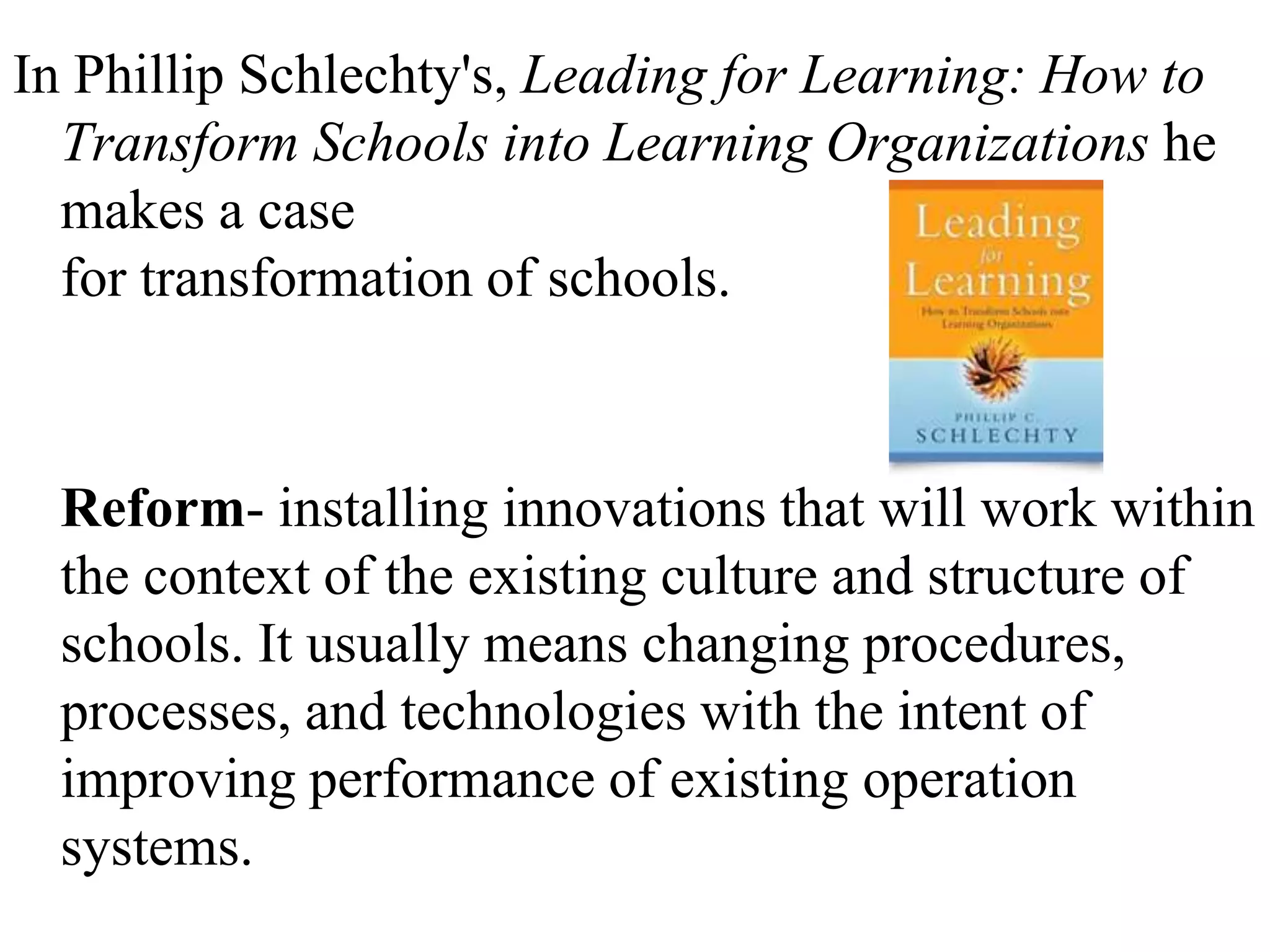 In Phillip Schlechty's, Leading for Learning: How to
Transform Schools into Learning Organizations he
makes a case
for transformation of schools.
Reform- installing innovations that will work within
the context of the existing culture and structure of
schools. It usually means changing procedures,
processes, and technologies with the intent of
improving performance of existing operation
systems.
 