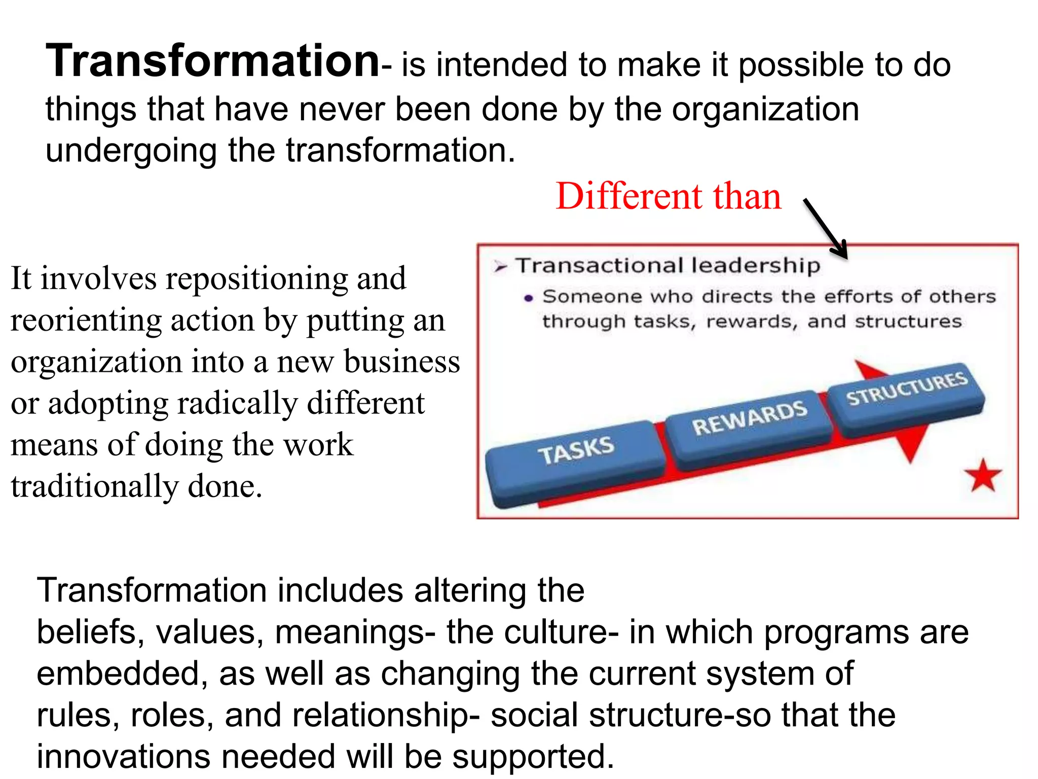 It involves repositioning and
reorienting action by putting an
organization into a new business
or adopting radically different
means of doing the work
traditionally done.
Transformation includes altering the
beliefs, values, meanings- the culture- in which programs are
embedded, as well as changing the current system of
rules, roles, and relationship- social structure-so that the
innovations needed will be supported.
Transformation- is intended to make it possible to do
things that have never been done by the organization
undergoing the transformation.
Different than
 