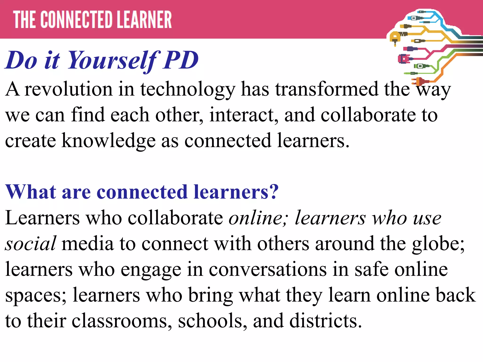 Do it Yourself PD
A revolution in technology has transformed the way
we can find each other, interact, and collaborate to
create knowledge as connected learners.
What are connected learners?
Learners who collaborate online; learners who use
social media to connect with others around the globe;
learners who engage in conversations in safe online
spaces; learners who bring what they learn online back
to their classrooms, schools, and districts.
 