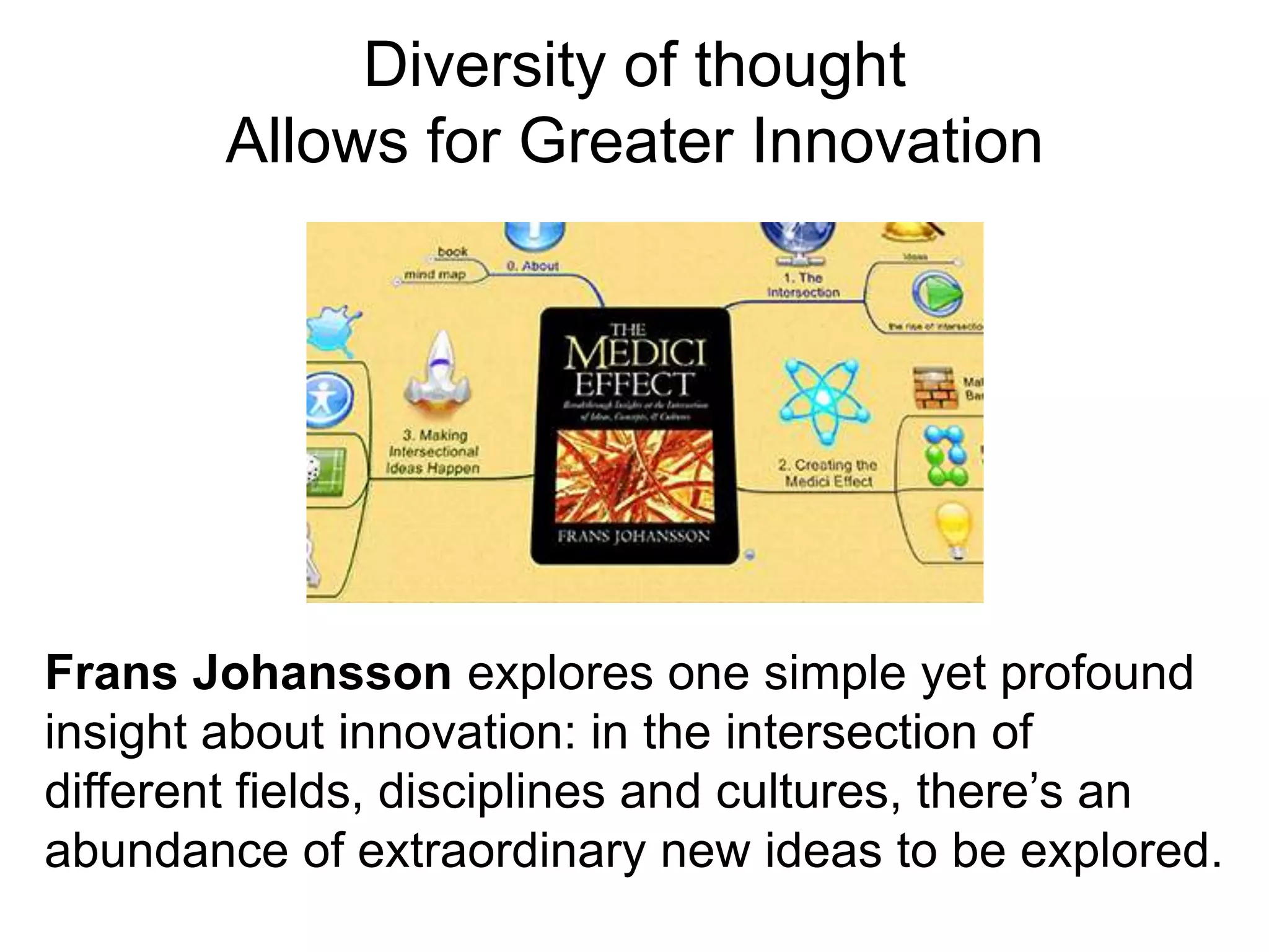 Diversity of thought
Allows for Greater Innovation
Frans Johansson explores one simple yet profound
insight about innovation: in the intersection of
different fields, disciplines and cultures, there’s an
abundance of extraordinary new ideas to be explored.
 