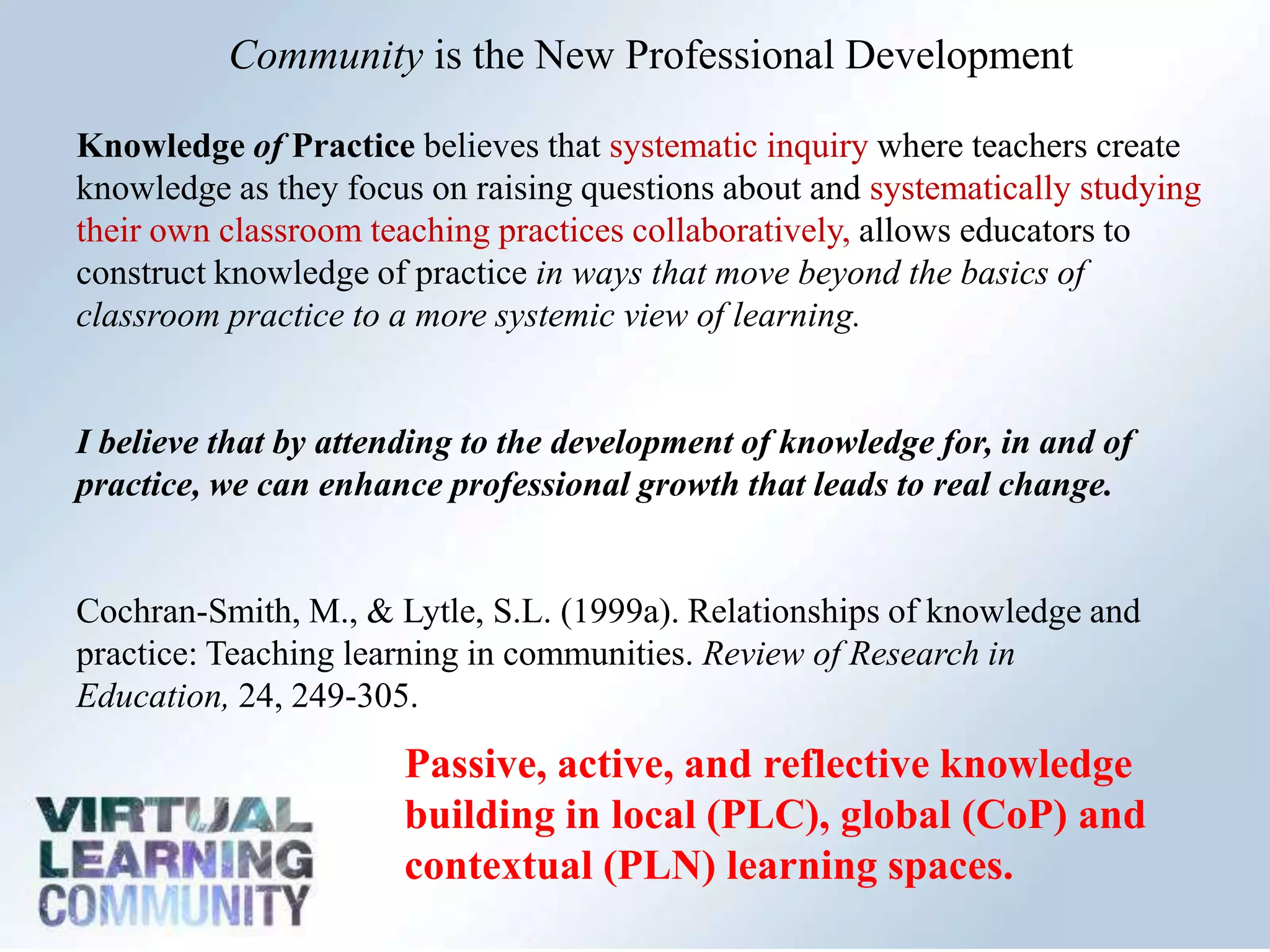 Community is the New Professional Development
Knowledge of Practice believes that systematic inquiry where teachers create
knowledge as they focus on raising questions about and systematically studying
their own classroom teaching practices collaboratively, allows educators to
construct knowledge of practice in ways that move beyond the basics of
classroom practice to a more systemic view of learning.
I believe that by attending to the development of knowledge for, in and of
practice, we can enhance professional growth that leads to real change.
Cochran-Smith, M., & Lytle, S.L. (1999a). Relationships of knowledge and
practice: Teaching learning in communities. Review of Research in
Education, 24, 249-305.
Passive, active, and reflective knowledge
building in local (PLC), global (CoP) and
contextual (PLN) learning spaces.
 