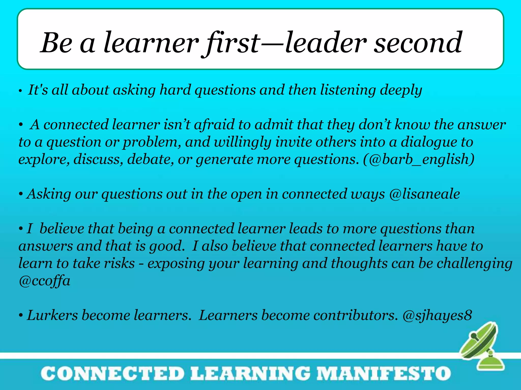 Be a learner first—leader second
• It's all about asking hard questions and then listening deeply
• A connected learner isn’t afraid to admit that they don’t know the answer
to a question or problem, and willingly invite others into a dialogue to
explore, discuss, debate, or generate more questions. (@barb_english)
• Asking our questions out in the open in connected ways @lisaneale
• I believe that being a connected learner leads to more questions than
answers and that is good. I also believe that connected learners have to
learn to take risks - exposing your learning and thoughts can be challenging
@ccoffa
• Lurkers become learners. Learners become contributors. @sjhayes8
 
