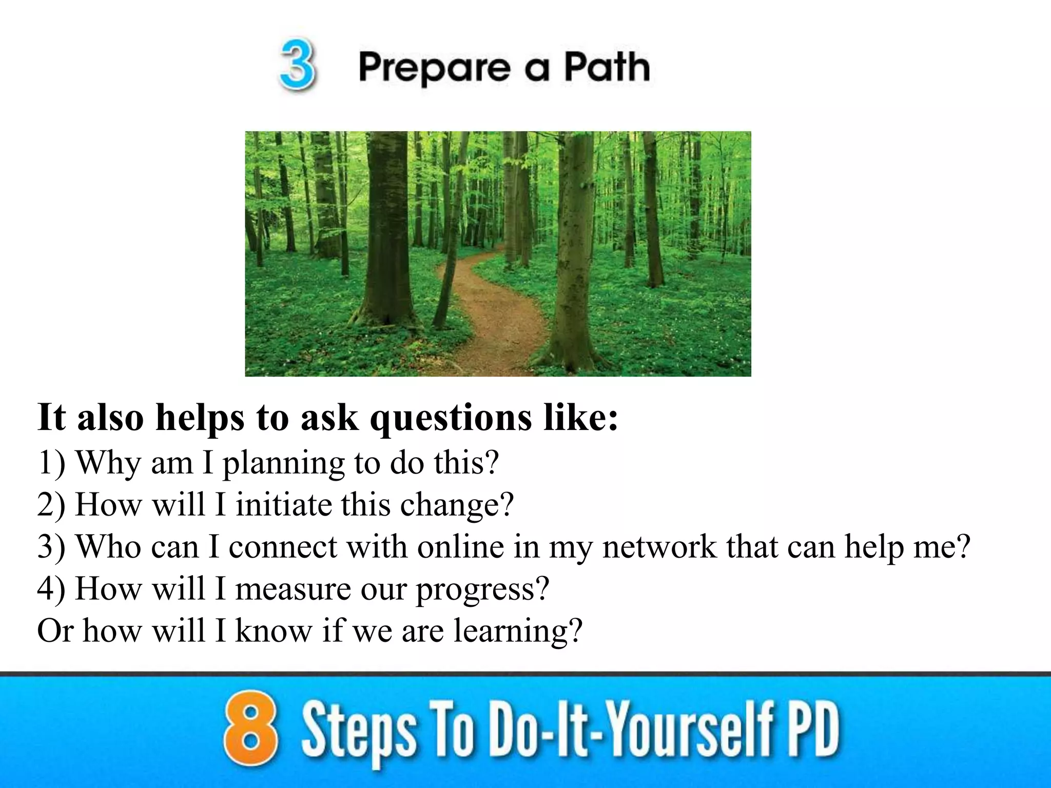 It also helps to ask questions like:
1) Why am I planning to do this?
2) How will I initiate this change?
3) Who can I connect with online in my network that can help me?
4) How will I measure our progress?
Or how will I know if we are learning?
 