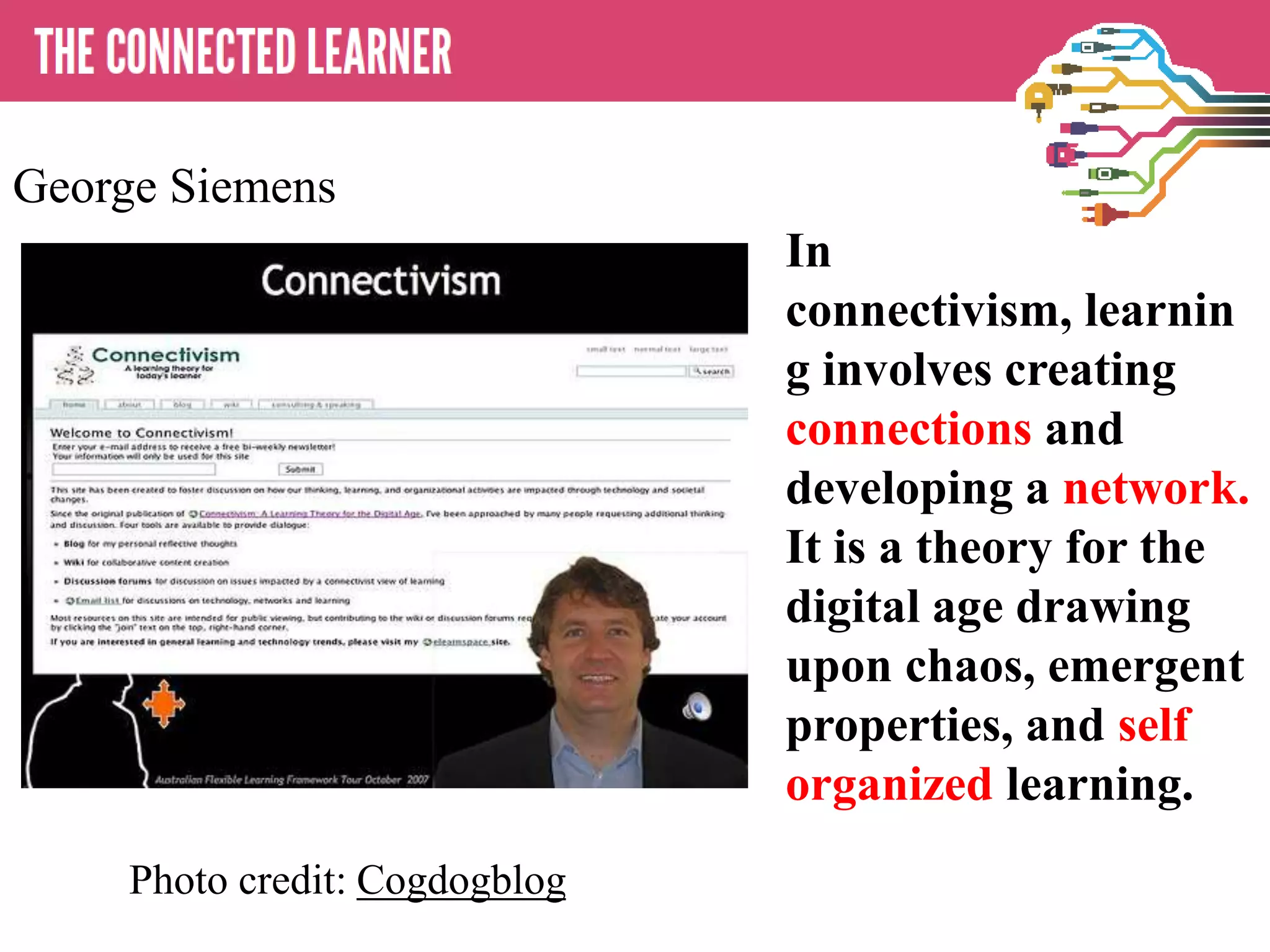 In
connectivism, learnin
g involves creating
connections and
developing a network.
It is a theory for the
digital age drawing
upon chaos, emergent
properties, and self
organized learning.
Photo credit: Cogdogblog
George Siemens
 