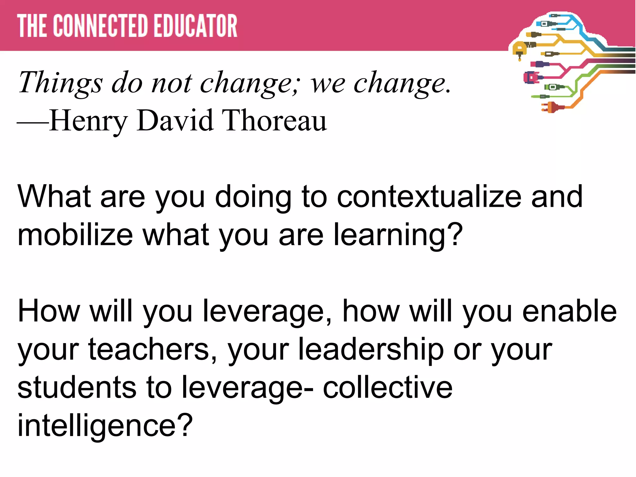 • THE CONNECTED EDUCATOR
Things do not change; we change.
—Henry David Thoreau
What are you doing to contextualize and
mobilize what you are learning?
How will you leverage, how will you enable
your teachers, your leadership or your
students to leverage- collective
intelligence?
 