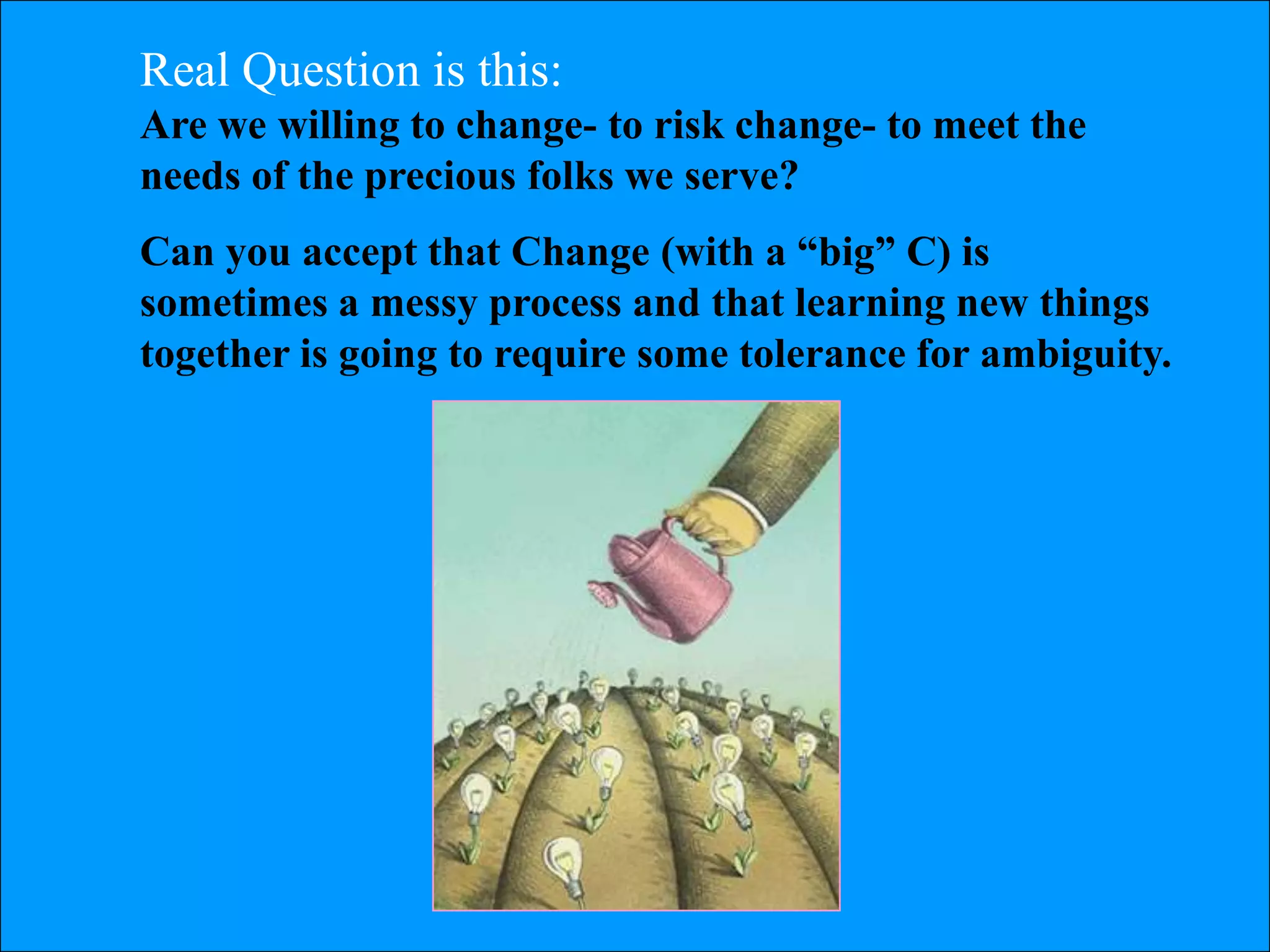 Real Question is this:
Are we willing to change- to risk change- to meet the
needs of the precious folks we serve?
Can you accept that Change (with a ―big‖ C) is
sometimes a messy process and that learning new things
together is going to require some tolerance for ambiguity.
 