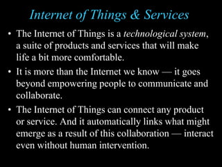 Internet of Things & Services
• The Internet of Things is a technological system,
a suite of products and services that will make
life a bit more comfortable.
• It is more than the Internet we know — it goes
beyond empowering people to communicate and
collaborate.
• The Internet of Things can connect any product
or service. And it automatically links what might
emerge as a result of this collaboration — interact
even without human intervention.
 