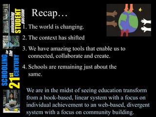 Recap…
1. The world is changing.
2. The context has shifted
3. We have amazing tools that enable us to
connected, collaborate and create.
4. Schools are remaining just about the
same.
We are in the midst of seeing education transform
from a book-based, linear system with a focus on
individual achievement to an web-based, divergent
system with a focus on community building.
 