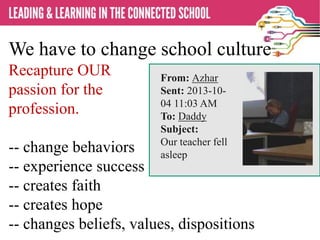We have to change school culture
Recapture OUR
passion for the
profession.
-- change behaviors
-- experience success
-- creates faith
-- creates hope
-- changes beliefs, values, dispositions
From: Azhar
Sent: 2013-10-
04 11:03 AM
To: Daddy
Subject:
Our teacher fell
asleep
 