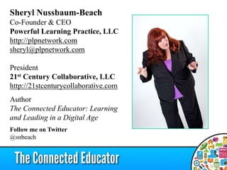 Sheryl Nussbaum-Beach
Co-Founder & CEO
Powerful Learning Practice, LLC
http://plpnetwork.com
sheryl@plpnetwork.com
President
21st Century Collaborative, LLC
http://21stcenturycollaborative.com
Author
The Connected Educator: Learning
and Leading in a Digital Age
Follow me on Twitter
@snbeach
 