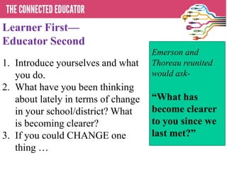 Learner First—
Educator Second
1. Introduce yourselves and what
you do.
2. What have you been thinking
about lately in terms of change
in your school/district? What
is becoming clearer?
3. If you could CHANGE one
thing …
Emerson and
Thoreau reunited
would ask-
―What has
become clearer
to you since we
last met?‖
 
