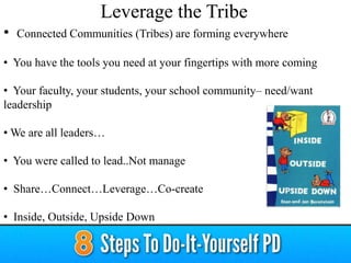 • Connected Communities (Tribes) are forming everywhere
• You have the tools you need at your fingertips with more coming
• Your faculty, your students, your school community– need/want
leadership
• We are all leaders…
• You were called to lead..Not manage
• Share…Connect…Leverage…Co-create
• Inside, Outside, Upside Down
Leverage the Tribe
 