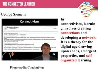 In
connectivism, learnin
g involves creating
connections and
developing a network.
It is a theory for the
digital age drawing
upon chaos, emergent
properties, and self
organized learning.
Photo credit: Cogdogblog
George Siemens
 