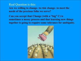 Real Question is this:
Are we willing to change- to risk change- to meet the
needs of the precious folks we serve?
Can you accept that Change (with a ―big‖ C) is
sometimes a messy process and that learning new things
together is going to require some tolerance for ambiguity.
 