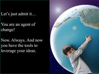 Let’s just admit it…
You are an agent of
change!
Now. Always. And now
you have the tools to
leverage your ideas.
 