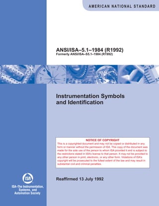 Instrumentation Symbols
and Identification
Reaffirmed 13 July 1992
ANSI/ISA–5.1–1984 (R1992)
Formerly ANSI/ISA–S5.1–1984 (R1992)
AMERICAN NATIONAL STANDARD
ISA The Instrumentation,
Systems, and
Automation Society
–
TM
NOTICE OF COPYRIGHT
This is a copyrighted document and may not be copied or distributed in any
form or manner without the permission of ISA. This copy of the document was
made for the sole use of the person to whom ISA provided it and is subject to
the restrictions stated in ISA’s license to that person. It may not be provided to
any other person in print, electronic, or any other form. Violations of ISA’s
copyright will be prosecuted to the fullest extent of the law and may result in
substantial civil and criminal penalties.
 