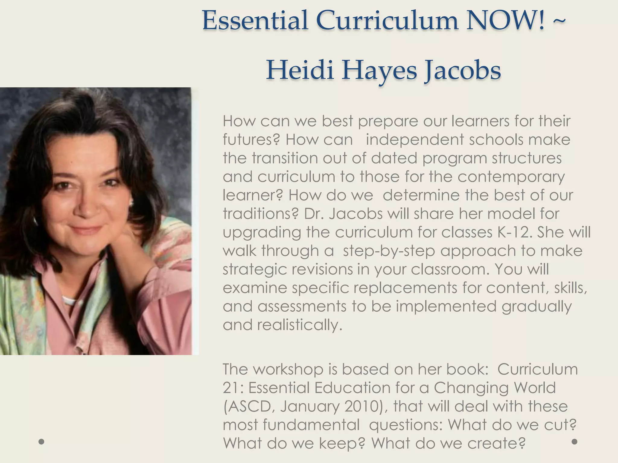 Essential Curriculum NOW! ~
      Heidi Hayes Jacobs
 How can we best prepare our learners for their
 futures? How can independent schools make
 the transition out of dated program structures
 and curriculum to those for the contemporary
 learner? How do we determine the best of our
 traditions? Dr. Jacobs will share her model for
 upgrading the curriculum for classes K-12. She will
 walk through a step-by-step approach to make
 strategic revisions in your classroom. You will
 examine specific replacements for content, skills,
 and assessments to be implemented gradually
 and realistically.

 The workshop is based on her book: Curriculum
 21: Essential Education for a Changing World
 (ASCD, January 2010), that will deal with these
 most fundamental questions: What do we cut?
 What do we keep? What do we create?
 