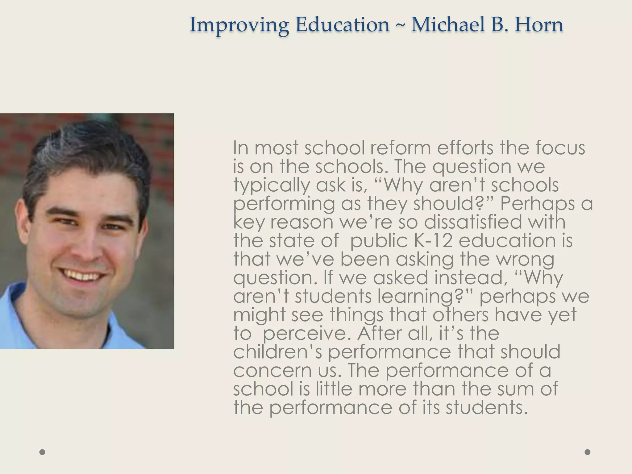 Improving Education ~ Michael B. Horn




    In most school reform efforts the focus
    is on the schools. The question we
    typically ask is, “Why aren’t schools
    performing as they should?” Perhaps a
    key reason we’re so dissatisfied with
    the state of public K-12 education is
    that we’ve been asking the wrong
    question. If we asked instead, “Why
    aren’t students learning?” perhaps we
    might see things that others have yet
    to perceive. After all, it’s the
    children’s performance that should
    concern us. The performance of a
    school is little more than the sum of
    the performance of its students.
 