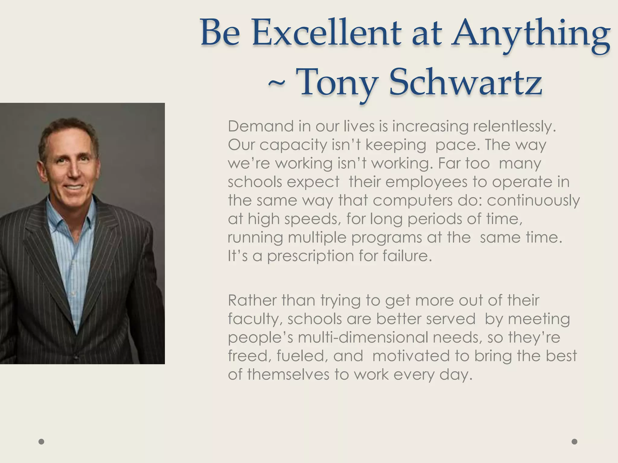 Be Excellent at Anything
    ~ Tony Schwartz
 Demand in our lives is increasing relentlessly.
 Our capacity isn’t keeping pace. The way
 we’re working isn’t working. Far too many
 schools expect their employees to operate in
 the same way that computers do: continuously
 at high speeds, for long periods of time,
 running multiple programs at the same time.
 It’s a prescription for failure.

 Rather than trying to get more out of their
 faculty, schools are better served by meeting
 people’s multi-dimensional needs, so they’re
 freed, fueled, and motivated to bring the best
 of themselves to work every day.
 