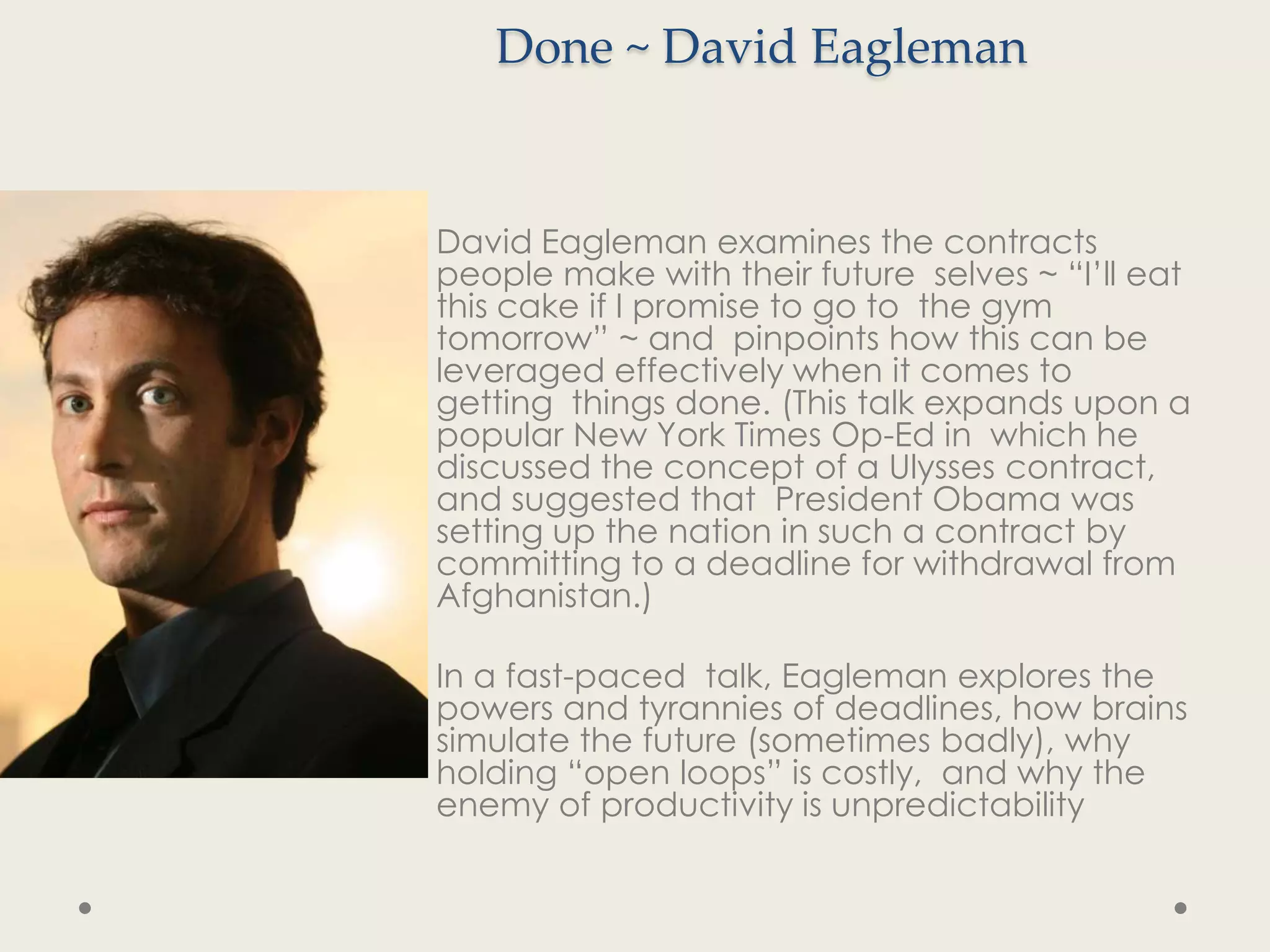 Done ~ David Eagleman


David Eagleman examines the contracts
people make with their future selves ~ “I’ll eat
this cake if I promise to go to the gym
tomorrow” ~ and pinpoints how this can be
leveraged effectively when it comes to
getting things done. (This talk expands upon a
popular New York Times Op-Ed in which he
discussed the concept of a Ulysses contract,
and suggested that President Obama was
setting up the nation in such a contract by
committing to a deadline for withdrawal from
Afghanistan.)

In a fast-paced talk, Eagleman explores the
powers and tyrannies of deadlines, how brains
simulate the future (sometimes badly), why
holding “open loops” is costly, and why the
enemy of productivity is unpredictability
 