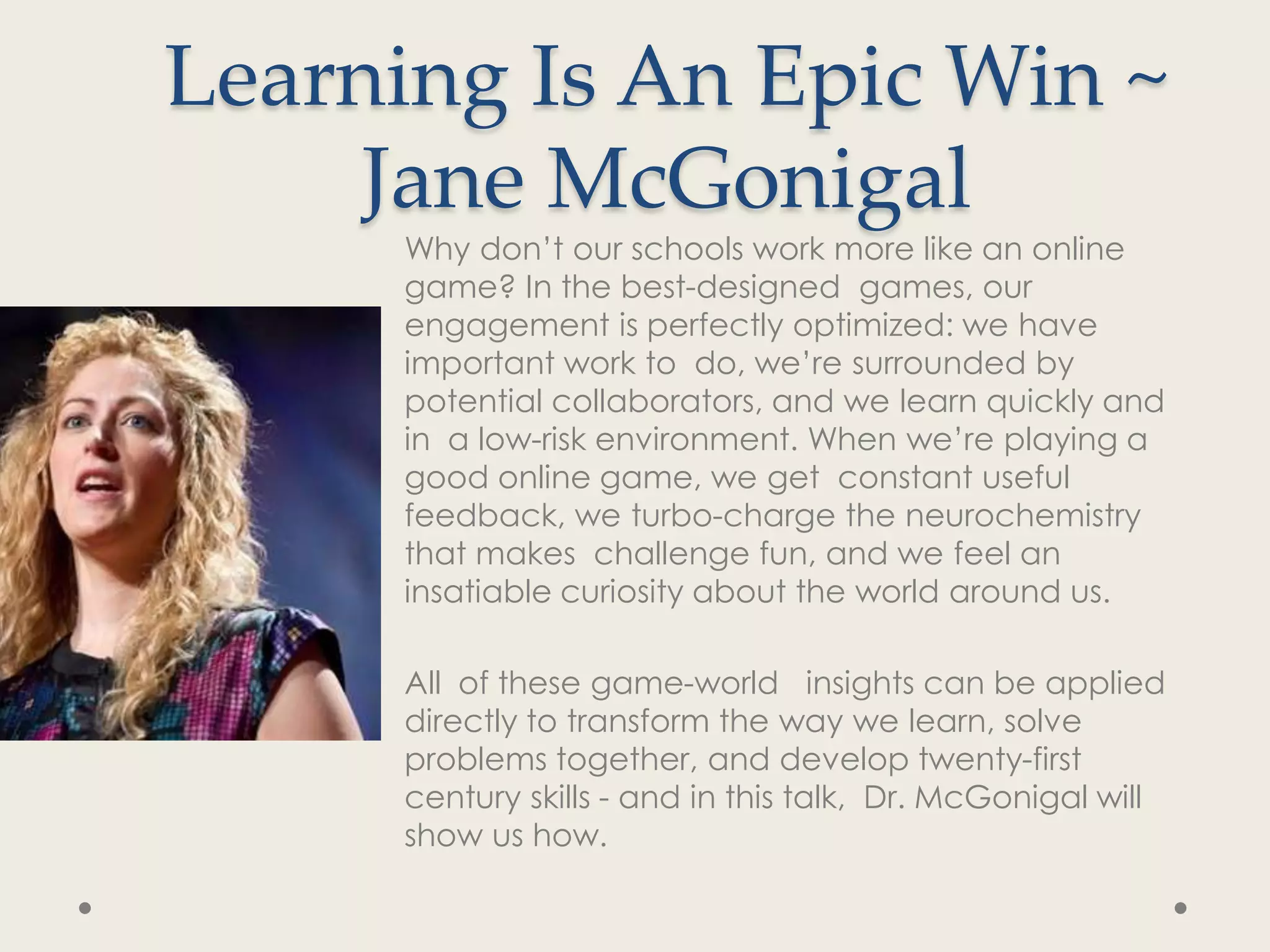 Learning Is An Epic Win ~
     Jane McGonigal
     Why don’t our schools work more like an online
     game? In the best-designed games, our
     engagement is perfectly optimized: we have
     important work to do, we’re surrounded by
     potential collaborators, and we learn quickly and
     in a low-risk environment. When we’re playing a
     good online game, we get constant useful
     feedback, we turbo-charge the neurochemistry
     that makes challenge fun, and we feel an
     insatiable curiosity about the world around us.

     All of these game-world insights can be applied
     directly to transform the way we learn, solve
     problems together, and develop twenty-first
     century skills - and in this talk, Dr. McGonigal will
     show us how.
 