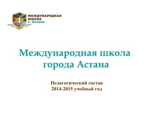 Международная школа
города Астана
Педагогический состав
2014-2015 учебный год
 