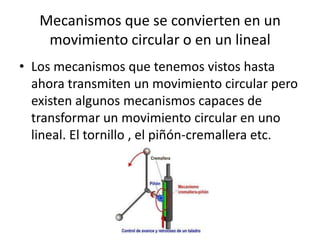 Mecanismos que se convierten en un
movimiento circular o en un lineal
• Los mecanismos que tenemos vistos hasta
ahora transmiten un movimiento circular pero
existen algunos mecanismos capaces de
transformar un movimiento circular en uno
lineal. El tornillo , el piñón-cremallera etc.
 