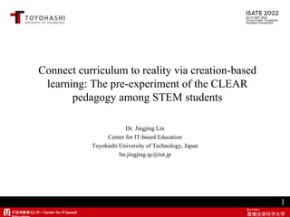 IT活用教育センター Center for IT-based
Connect curriculum to reality via creation-based
learning: The pre-experiment of the CLEAR
pedagogy among STEM students
Dr. Jingjing Lin
Center for IT-based Education
Toyohashi University of Technology, Japan
lin.jingjing.qc@tut.jp
1
 