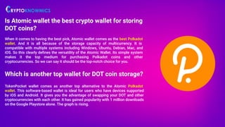 Is Atomic wallet the best crypto wallet for storing
DOT coins?
When it comes to having the best pick, Atomic wallet comes as the best Polkadot
wallet. And it is all because of the storage capacity of multicurrency. It is
compatible with multiple systems including Windows, Ubuntu, Debian, Mac, and
iOS. So this clearly deﬁnes the versatility of the Atomic Wallet. Its simple system
makes it the top medium for purchasing Polkadot coins and other
cryptocurrencies. So we can say it should be the top-notch choice for you.
Which is another top wallet for DOT coin storage?
TokenPocket wallet comes as another top alternative to the Atomic Polkadot
wallet. This software-based wallet is ideal for users who have devices supported
by iOS and Android. It gives you the advantage of swapping your DOT and other
cryptocurrencies with each other. It has gained popularity with 1 million downloads
on the Google Playstore alone. The graph is rising.
 