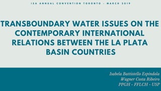 TRANSBOUNDARY WATER ISSUES ON THE
CONTEMPORARY INTERNATIONAL
RELATIONS BETWEEN THE LA PLATA
BASIN COUNTRIES
Isabela Battistello Espíndola
Wagner Costa Ribeiro
PPGH - FFLCH - USP
I S A A N N U A L C O N V E N T I O N T O R O N T O - M A R C H 2 0 1 9
 