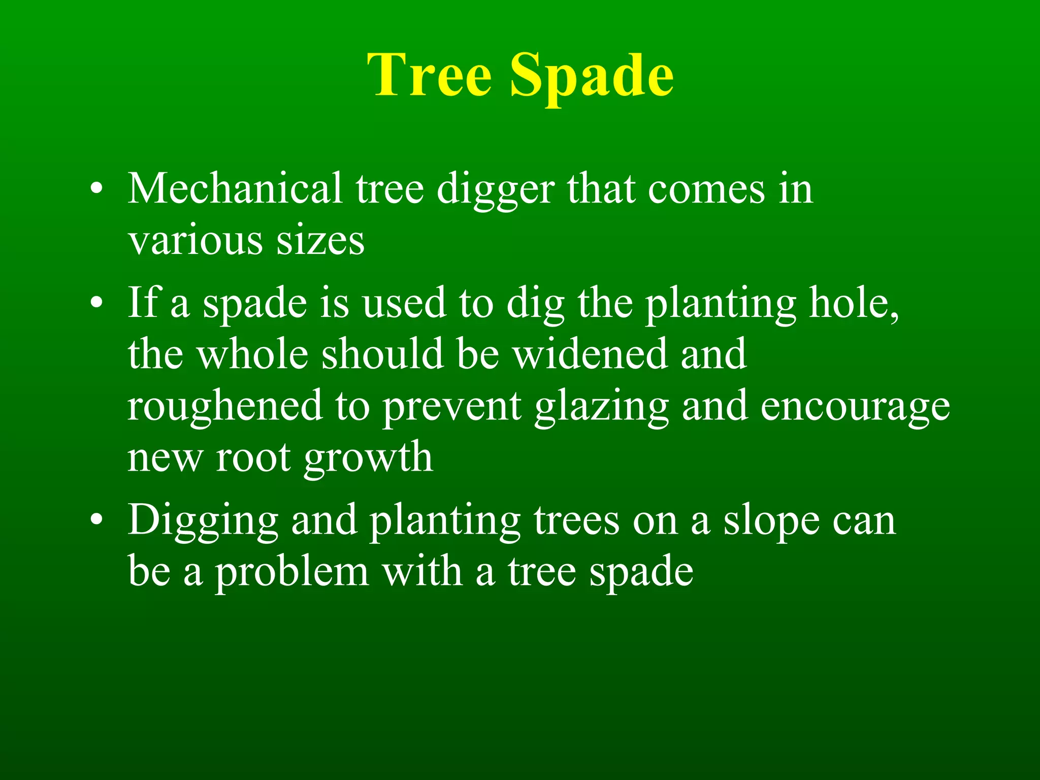 Tree Spade Mechanical tree digger that comes in various sizes If a spade is used to dig the planting hole, the whole should be widened and roughened to prevent glazing and encourage new root growth Digging and planting trees on a slope can be a problem with a tree spade 