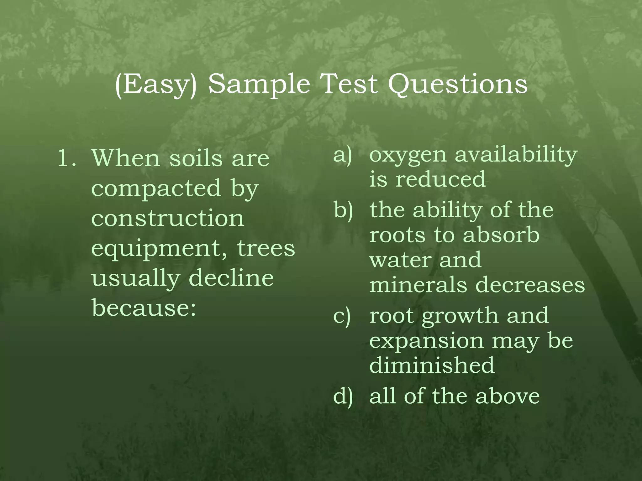 (Easy) Sample Test QuestionsWhen soils are compacted by construction equipment, trees usually decline because:oxygen availability is reducedthe ability of the roots to absorb water and minerals decreasesroot growth and expansion may be diminishedall of the above