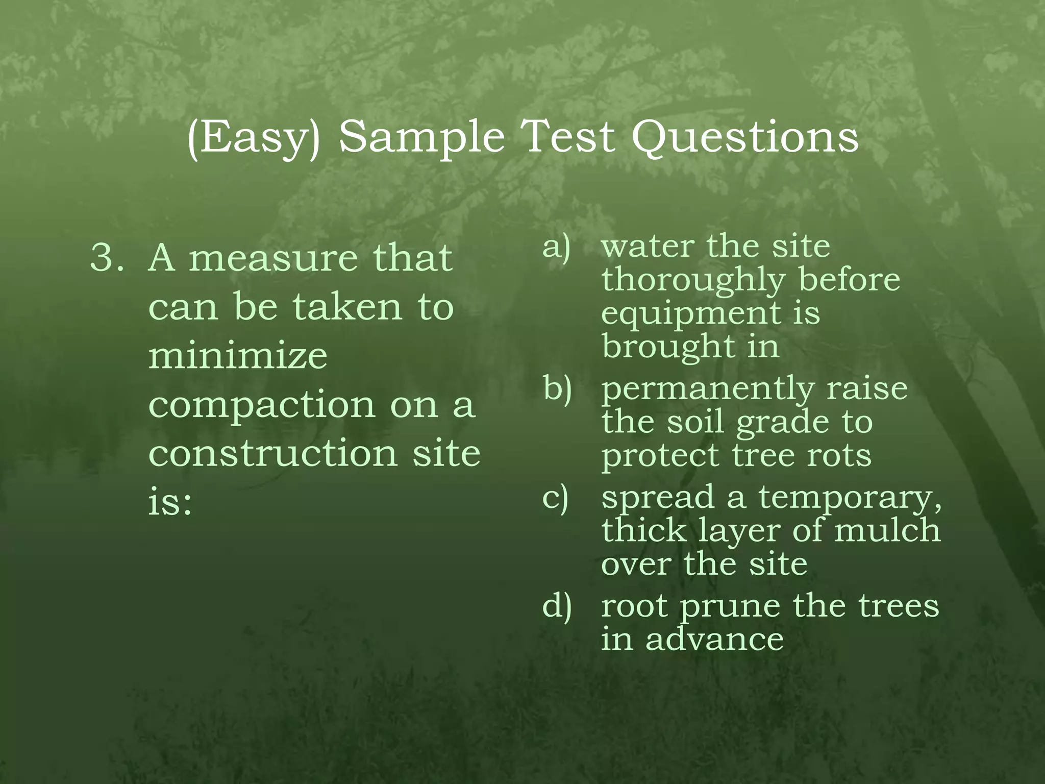 (Easy) Sample Test QuestionsA measure that can be taken to minimize compaction on a construction site is:water the site thoroughly before equipment is brought inpermanently raise the soil grade to protect tree rotsspread a temporary, thick layer of mulch over the siteroot prune the trees in advance