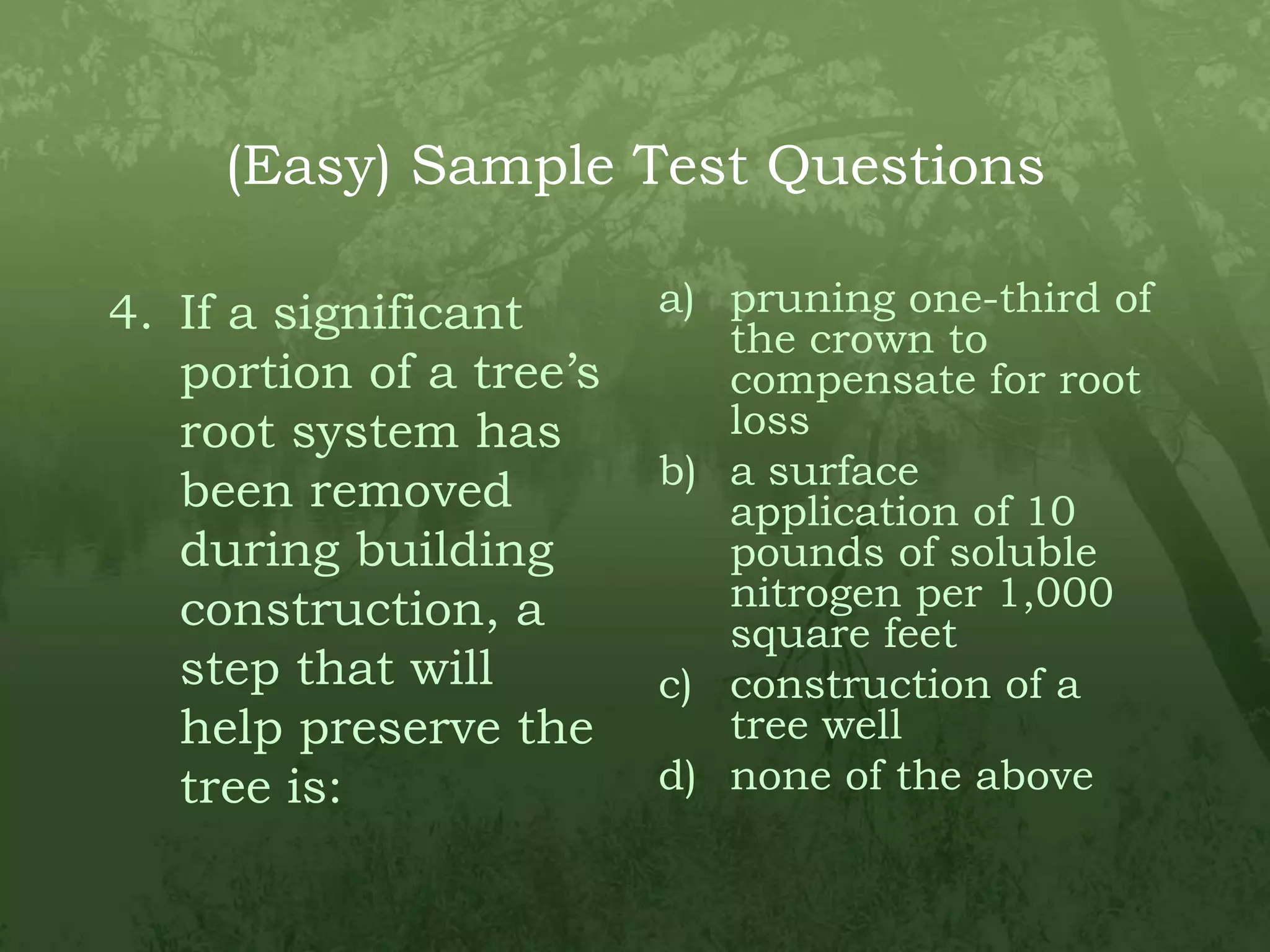 (Easy) Sample Test QuestionsIf a significant portion of a tree’s root system has been removed during building construction, a step that will help preserve the tree is:pruning one-third of the crown to compensate for root lossa surface application of 10 pounds of soluble nitrogen per 1,000 square feetconstruction of a tree wellnone of the above