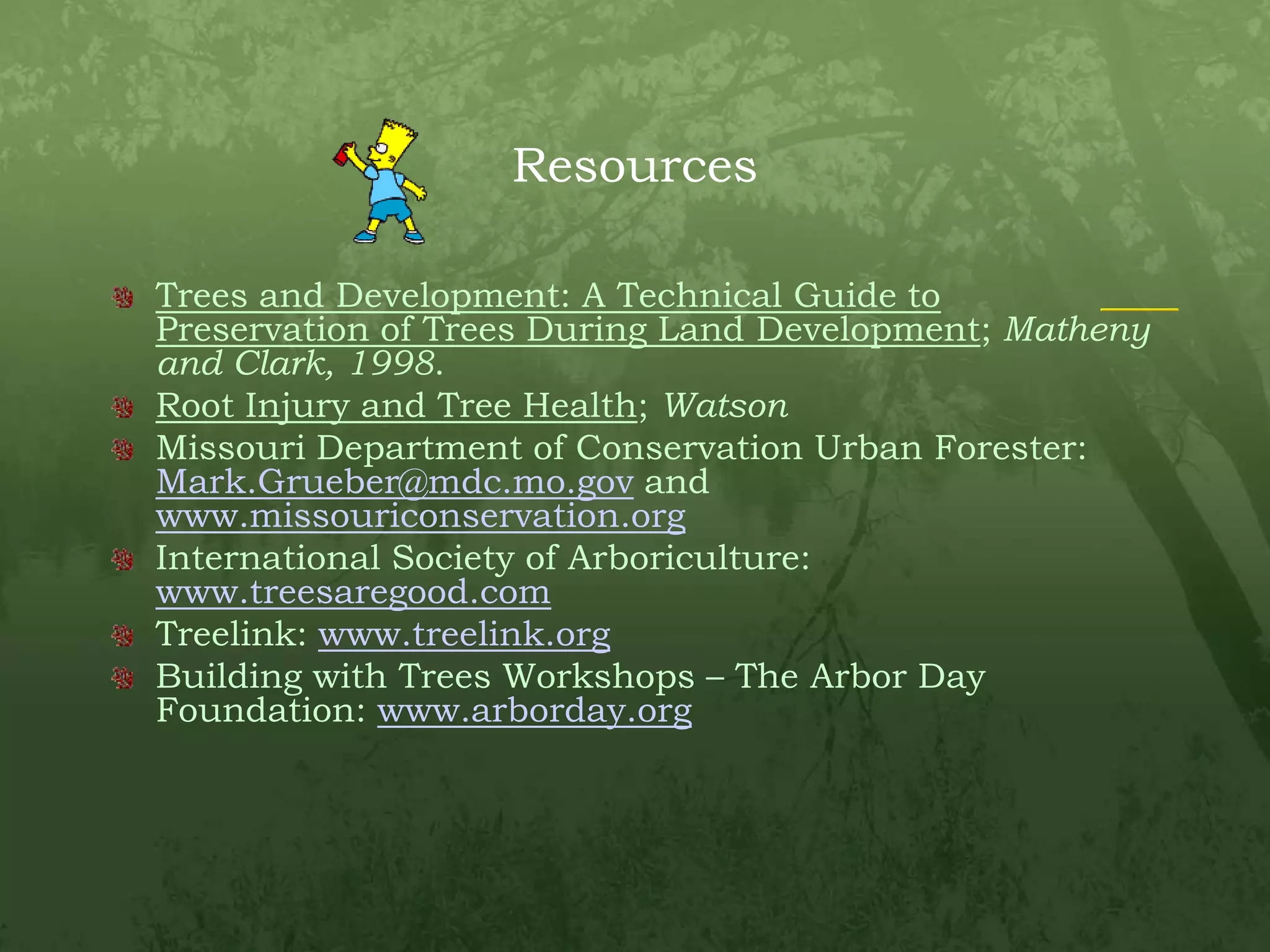 ResourcesTrees and Development: A Technical Guide to Preservation of Trees During Land Development; Matheny and Clark, 1998.Root Injury and Tree Health; WatsonMissouri Department of Conservation Urban Forester: Mark.Grueber@mdc.mo.gov and www.missouriconservation.orgInternational Society of Arboriculture: www.treesaregood.comTreelink: www.treelink.orgBuilding with Trees Workshops – The Arbor Day Foundation: www.arborday.org