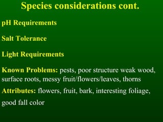 Species considerations cont. pH Requirements Salt Tolerance Light Requirements Known Problems:  pests, poor structure weak wood, surface roots, messy fruit/flowers/leaves, thorns Attributes:  flowers, fruit, bark, interesting foliage, good fall color 