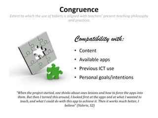 Congruence
Extent to which the use of tablets is aligned with teachers’ present teaching philosophy
and practices
Compatibility with:
• Content
• Available apps
• Previous ICT use
• Personal goals/intentions
“When the project started, one thinks about ones lessons and how to force the apps into
them. But then I turned this around, I looked first at the apps and at what I wanted to
teach, and what I could do with this app to achieve it. Then it works much better, I
believe” (Valerie, S2)
 
