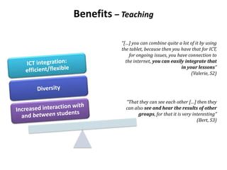 Benefits – Teaching
“[…] you can combine quite a lot of it by using
the tablet, because then you have that for ICT,
for ongoing issues, you have connection to
the internet, you can easily integrate that
in your lessons”
(Valerie, S2)
“That they can see each other […] then they
can also see and hear the results of other
groups, for that it is very interesting”
(Bert, S3)
 