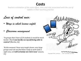 Costs
Teachers estimation of the extra effort, time and risks associated with the use of
tablets in their teaching practice
Loss of control over:
• Ways in which lessons unfold
• Classroom management
“In groups that I have of 24 students it would be much
harder. That I can hardly see myself being able to
control”(Martha, S2)
“At this moment I have very tough classes, very large
groups and I do not find them ready to work with it
right now, so I will certainly not risk it now” (Laura,
S1)
 