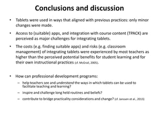 Conclusions and discussion
• Tablets were used in ways that aligned with previous practices: only minor
changes were made.
• Access to (suitable) apps, and integration with course content (TPACK) are
perceived as major challenges for integrating tablets.
• The costs (e.g. finding suitable apps) and risks (e.g. classroom
management) of integrating tablets were experienced by most teachers as
higher than the perceived potential benefits for student learning and for
their own instructional practices (cf. McGrail, 2005).
• How can professional development programs:
– help teachers see and understand the ways in which tablets can be used to
facilitate teaching and learning?
– inspire and challenge long held routines and beliefs?
– contribute to bridge practicality considerations and change? (cf. Janssen et al., 2013)
 