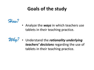 Goals of the study
• Analyze the ways in which teachers use
tablets in their teaching practice.
• Understand the rationality underlying
teachers’ decisions regarding the use of
tablets in their teaching practice.
How?
Why?
 