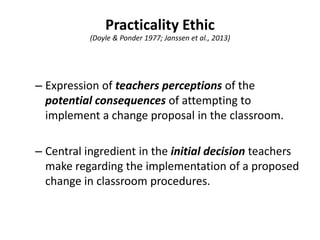 Practicality Ethic
(Doyle & Ponder 1977; Janssen et al., 2013)
– Expression of teachers perceptions of the
potential consequences of attempting to
implement a change proposal in the classroom.
– Central ingredient in the initial decision teachers
make regarding the implementation of a proposed
change in classroom procedures.
 