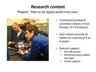Research context
Project: “Path to the digital world in the class”
• 3 technical/vocational
secondary schools in East
Flanders (n= 9 teachers).
• Each school received 16
tablets for a period of 3 to
4 weeks.
• External support:
• Kick off session
• Workshop about tablets
and apps
• Online support
 