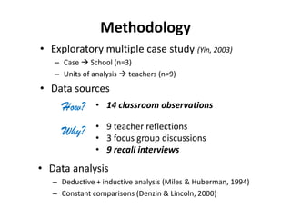 Methodology
• Exploratory multiple case study (Yin, 2003)
– Case  School (n=3)
– Units of analysis  teachers (n=9)
• Data sources
Why?
• 14 classroom observations
• 9 teacher reflections
• 3 focus group discussions
• 9 recall interviews
How?
• Data analysis
– Deductive + inductive analysis (Miles & Huberman, 1994)
– Constant comparisons (Denzin & Lincoln, 2000)
 