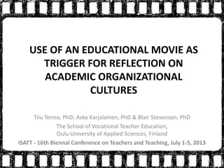 USE OF AN EDUCATIONAL MOVIE AS
TRIGGER FOR REFLECTION ON
ACADEMIC ORGANIZATIONAL
CULTURES
Tiiu Tenno, PhD; Asko Karjalainen, PhD & Blair Stevenson, PhD
The School of Vocational Teacher Education,
Oulu University of Applied Sciences, Finland
ISATT - 16th Biennal Conference on Teachers and Teaching, July 1-5, 2013
 