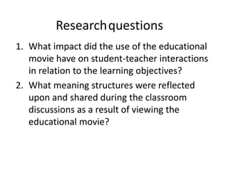 1. What impact did the use of the educational
movie have on student-teacher interactions
in relation to the learning objectives?
2. What meaning structures were reflected
upon and shared during the classroom
discussions as a result of viewing the
educational movie?
Researchquestions
 